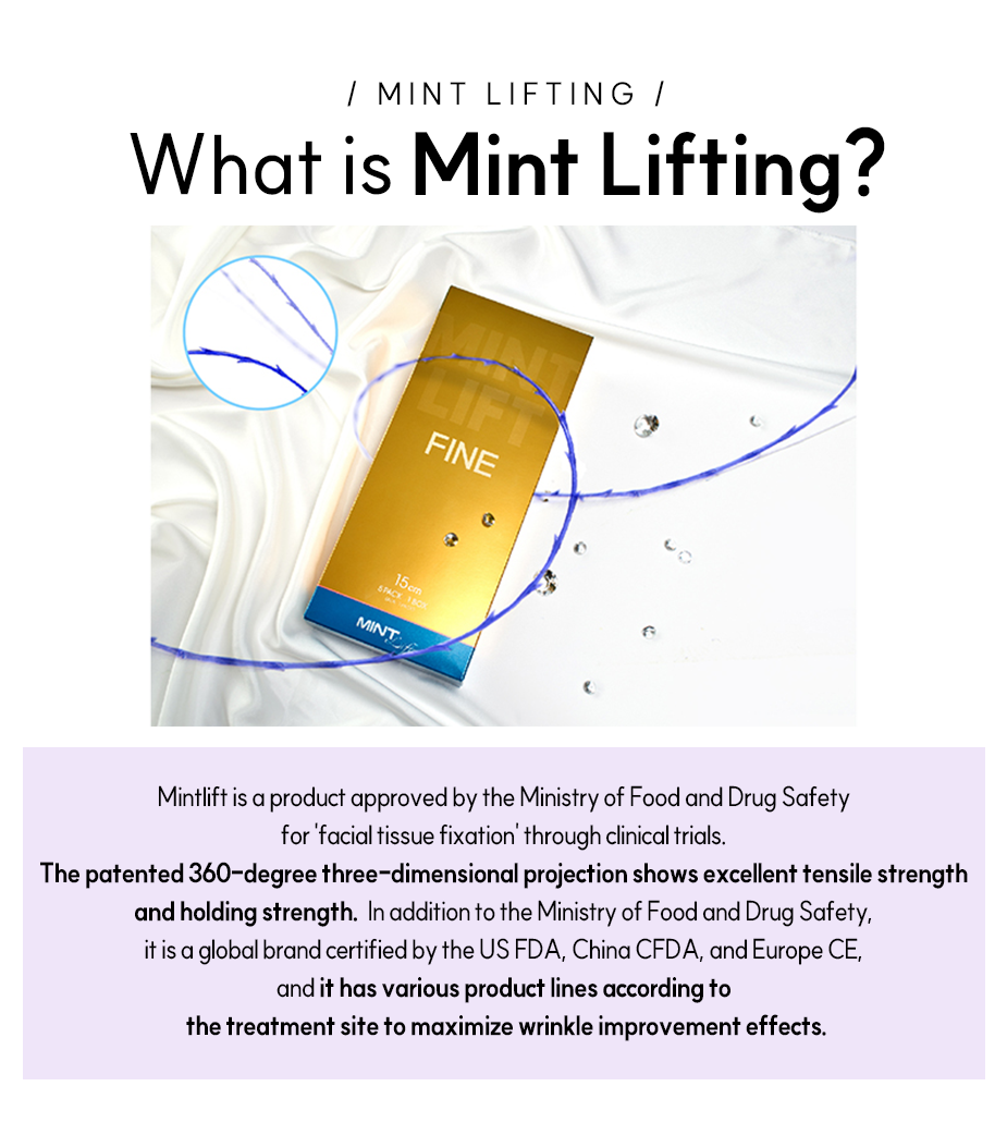 What is Mint Lifting?-Mintlift is a product approved by the Ministry of Food and Drug Safety for 'facial tissue fixation' through clinical trials. The patented 360-degree three-dimensional projection shows excellent tensile strength and holding strength. In addition to the Ministry of Food and Drug Safety, it is a global brand certified by the US FDA, China CFDA, and Europe CE, and it has various product lines according to the treatment site to maximize wrinkle improvement effects.